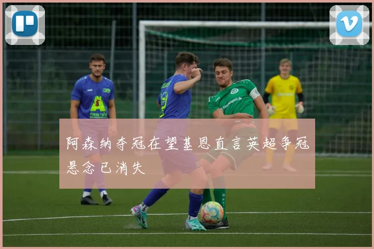 阿森纳夺冠在望基恩直言英超争冠悬念已消失