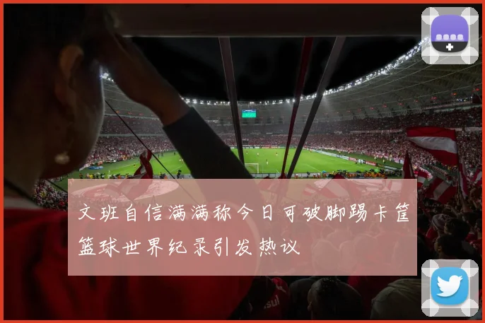 文班自信满满称今日可破脚踢卡筐篮球世界纪录引发热议