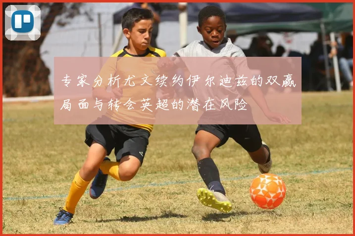 专家分析尤文续约伊尔迪兹的双赢局面与转会英超的潜在风险