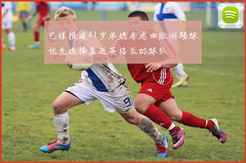 巴媒报道41岁弟媳考虑回欧洲踢球优先选择靠近英格兰的球队
