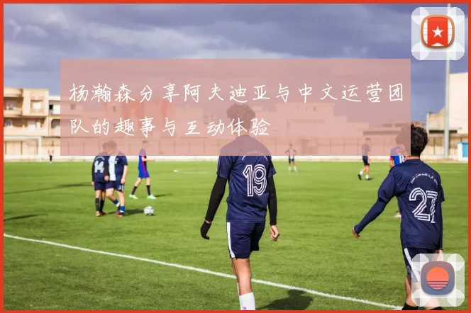 杨瀚森分享阿夫迪亚与中文运营团队的趣事与互动体验