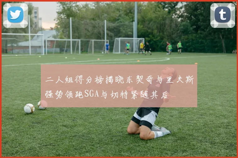 二人组得分榜揭晓东契奇与里夫斯强势领跑SGA与切特紧随其后