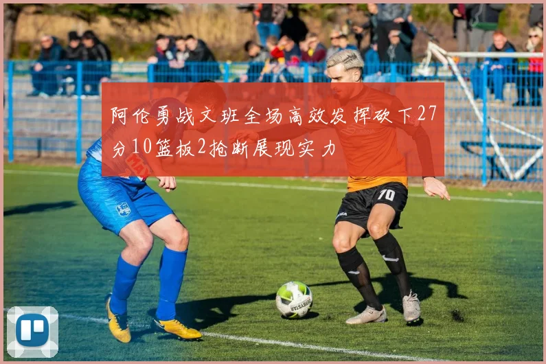 阿伦勇战文班全场高效发挥砍下27分10篮板2抢断展现实力