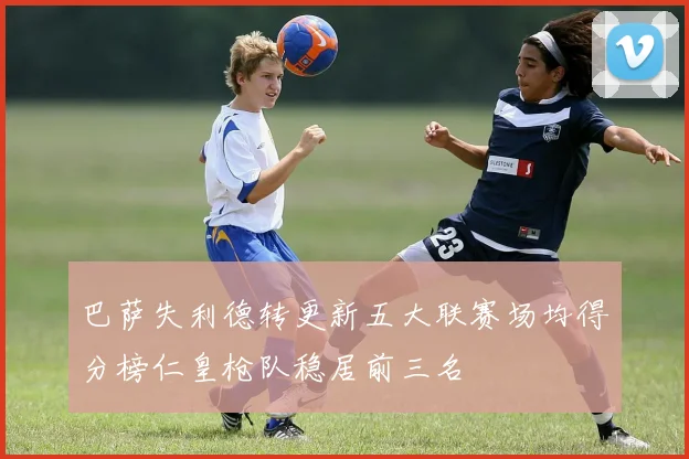 巴萨失利德转更新五大联赛场均得分榜仁皇枪队稳居前三名