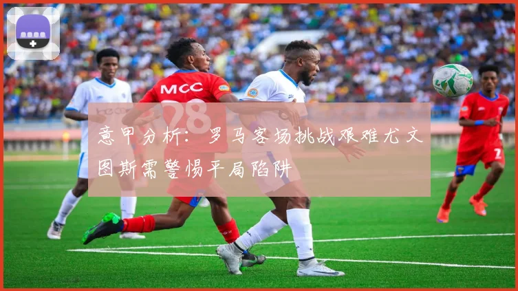 意甲分析：罗马客场挑战艰难尤文图斯需警惕平局陷阱