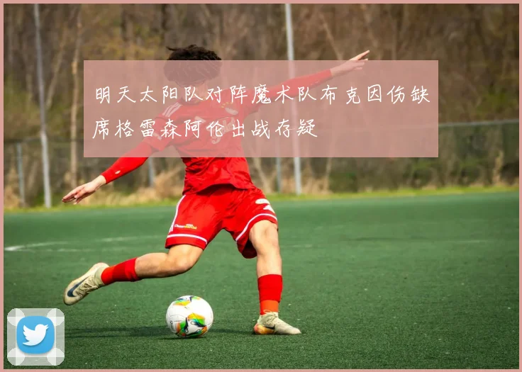 明天太阳队对阵魔术队布克因伤缺席格雷森阿伦出战存疑
