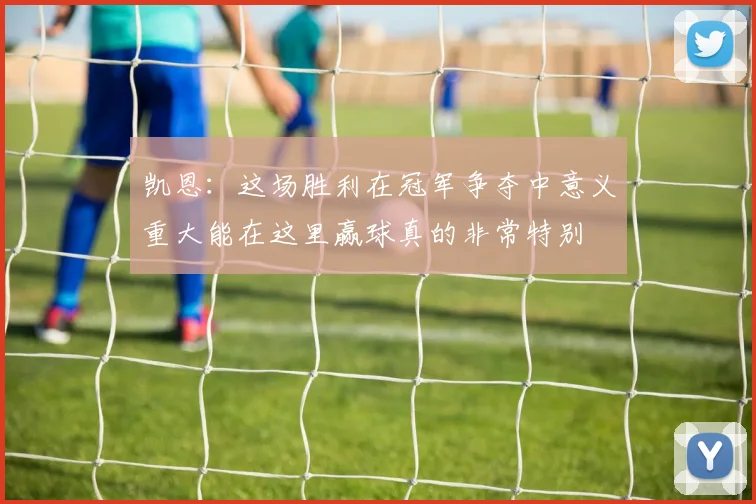 凯恩：这场胜利在冠军争夺中意义重大能在这里赢球真的非常特别