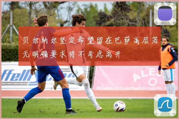 贝尔纳尔坚定希望留在巴萨高层若无明确要求将不考虑离开