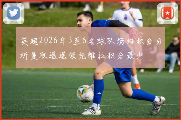 英超2026年3至6名球队场均积分分析曼联遥遥领先维拉积分最少