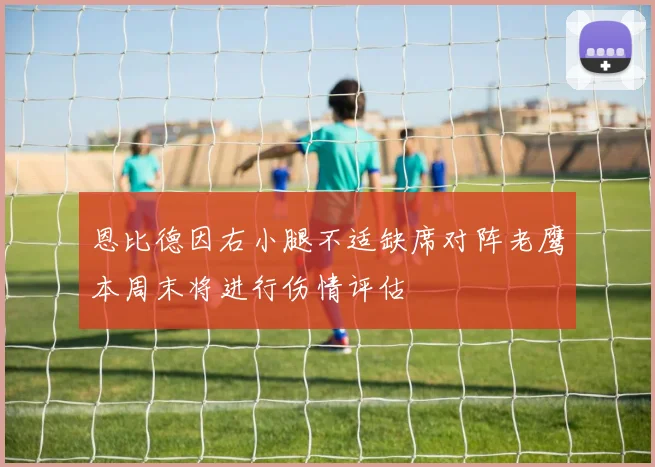 恩比德因右小腿不适缺席对阵老鹰本周末将进行伤情评估