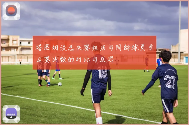 塔图姆谈总决赛经历与同龄球员季后赛次数的对比与反思