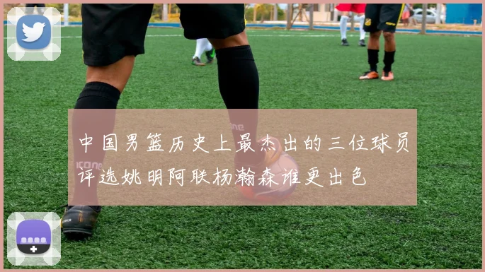 中国男篮历史上最杰出的三位球员评选姚明阿联杨瀚森谁更出色
