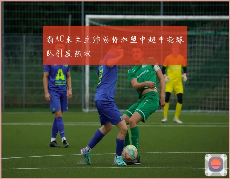 前AC米兰主帅或将加盟中超申花球队引发热议