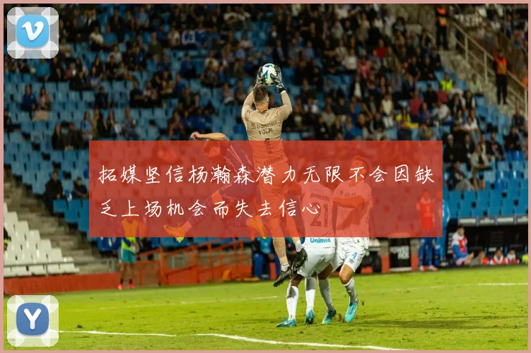 拓媒坚信杨瀚森潜力无限不会因缺乏上场机会而失去信心