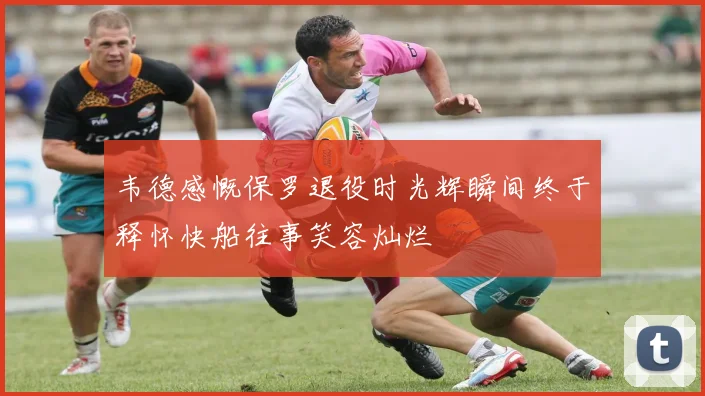 韦德感慨保罗退役时光辉瞬间终于释怀快船往事笑容灿烂
