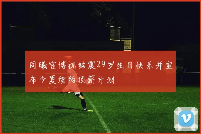 同曦官博祝铭震29岁生日快乐并宣布今夏续约顶薪计划