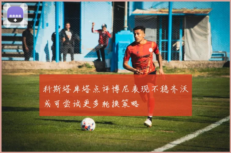 科斯塔库塔点评博尼表现不稳齐沃或可尝试更多轮换策略