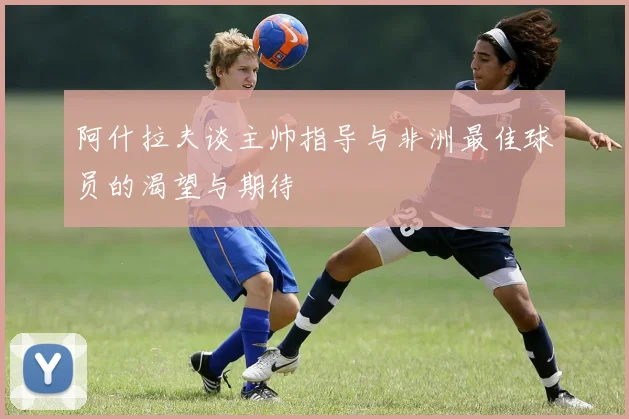 阿什拉夫谈主帅指导与非洲最佳球员的渴望与期待