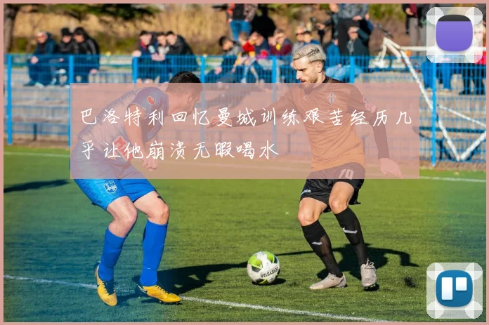 巴洛特利回忆曼城训练艰苦经历几乎让他崩溃无暇喝水