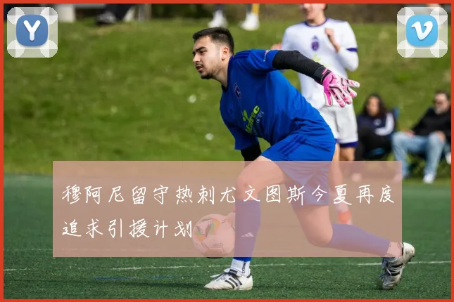 穆阿尼留守热刺尤文图斯今夏再度追求引援计划