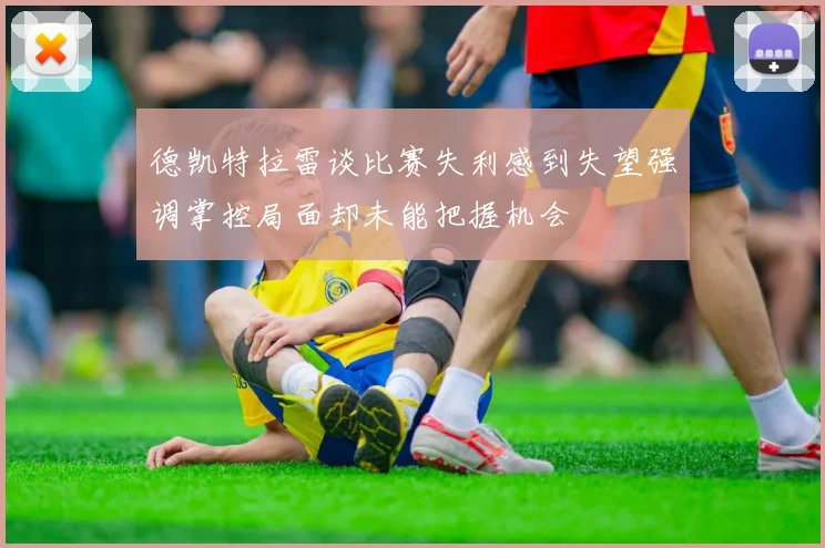 德凯特拉雷谈比赛失利感到失望强调掌控局面却未能把握机会