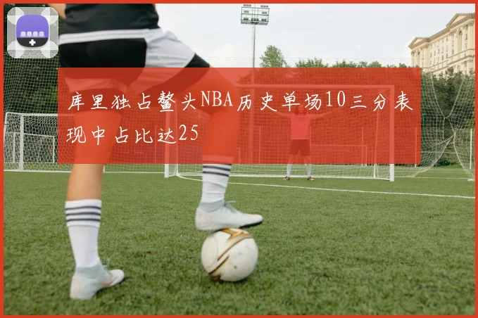 库里独占鳌头NBA历史单场10三分表现中占比达25