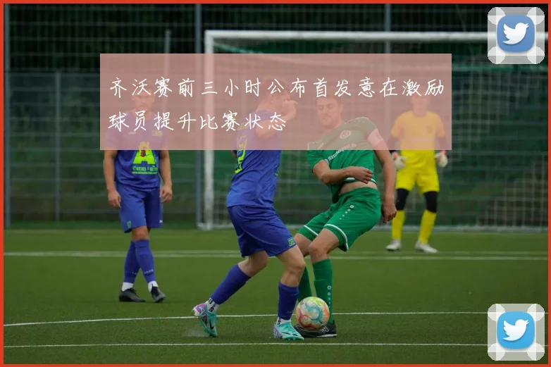 齐沃赛前三小时公布首发意在激励球员提升比赛状态