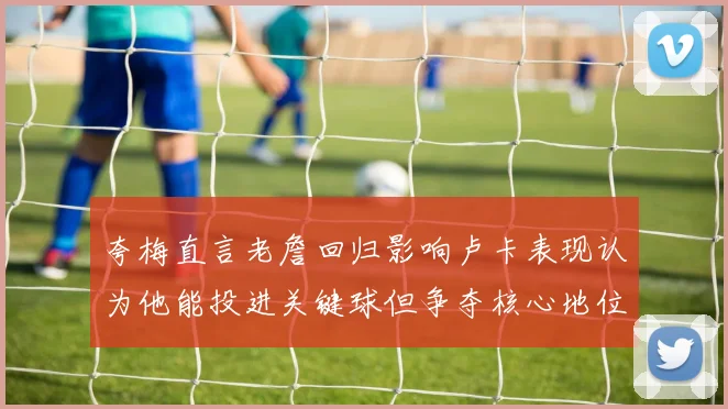 夸梅直言老詹回归影响卢卡表现认为他能投进关键球但争夺核心地位成阻碍