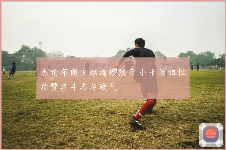 杰伦布朗主动请缨防守小卡马祖拉称赞其斗志与硬气