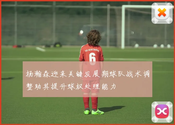 杨瀚森迎来关键发展期球队战术调整助其提升球权处理能力