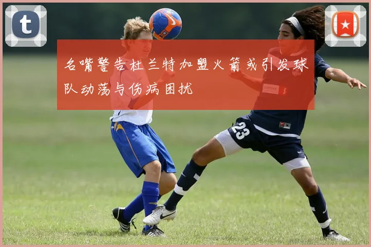 名嘴警告杜兰特加盟火箭或引发球队动荡与伤病困扰
