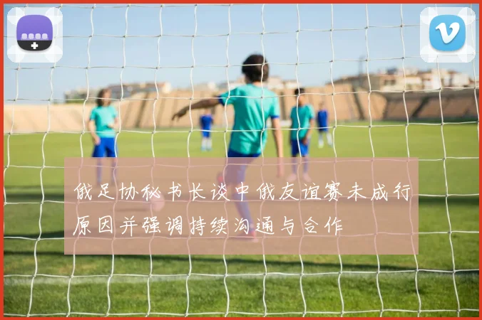 俄足协秘书长谈中俄友谊赛未成行原因并强调持续沟通与合作