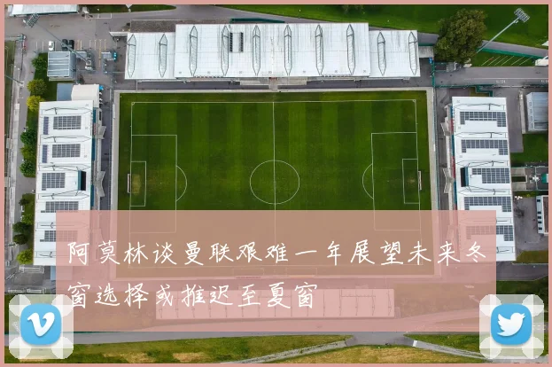 阿莫林谈曼联艰难一年展望未来冬窗选择或推迟至夏窗
