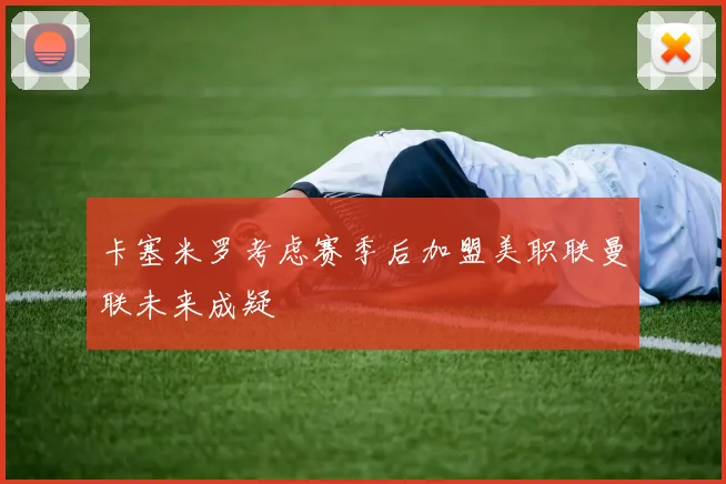 卡塞米罗考虑赛季后加盟美职联曼联未来成疑
