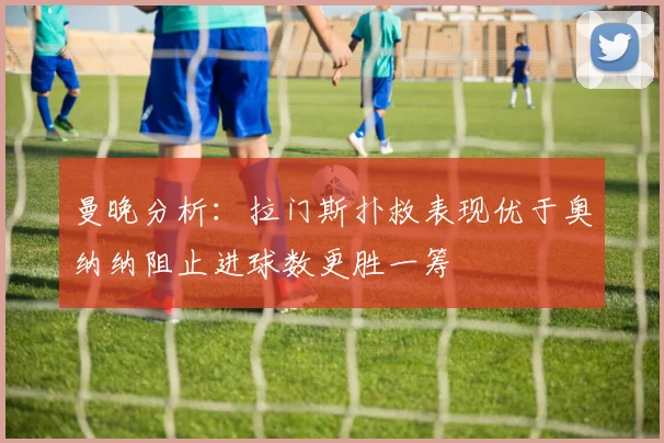曼晚分析：拉门斯扑救表现优于奥纳纳阻止进球数更胜一筹